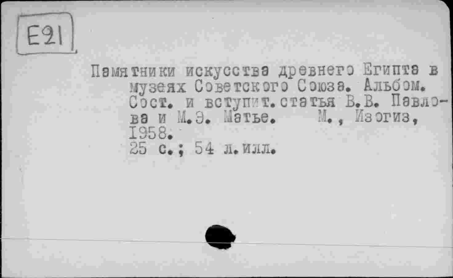 ﻿Ell
Памятники искусства древнего Египта в музеях Советского Союза. Альбом. Сэст. и вступ?т. статья В.В. Павлова и М.Э. Матье. М., Изогиз, 1958.
25 с.; 54 л.илл.